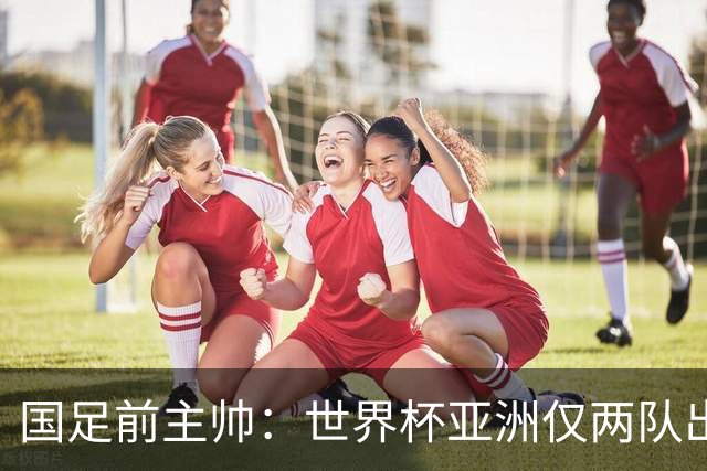 国足前主帅：世界杯亚洲仅两队出线并不意外